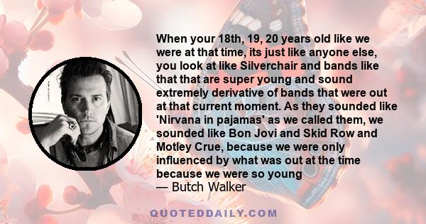 When your 18th, 19, 20 years old like we were at that time, its just like anyone else, you look at like Silverchair and bands like that that are super young and sound extremely derivative of bands that were out at that