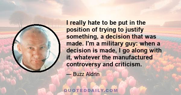 I really hate to be put in the position of trying to justify something, a decision that was made. I'm a military guy: when a decision is made, I go along with it, whatever the manufactured controversy and criticism.