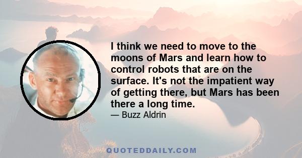 I think we need to move to the moons of Mars and learn how to control robots that are on the surface. It's not the impatient way of getting there, but Mars has been there a long time.