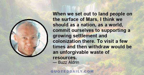 When we set out to land people on the surface of Mars, I think we should as a nation, as a world, commit ourselves to supporting a growing settlement and colonization there. To visit a few times and then withdraw would