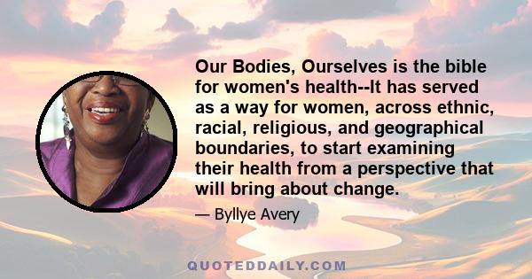 Our Bodies, Ourselves is the bible for women's health--It has served as a way for women, across ethnic, racial, religious, and geographical boundaries, to start examining their health from a perspective that will bring