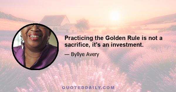 Practicing the Golden Rule is not a sacrifice, it's an investment.