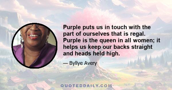 Purple puts us in touch with the part of ourselves that is regal. Purple is the queen in all women; it helps us keep our backs straight and heads held high.