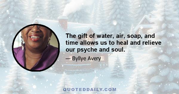 The gift of water, air, soap, and time allows us to heal and relieve our psyche and soul.