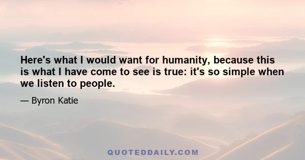 Here's what I would want for humanity, because this is what I have come to see is true: it's so simple when we listen to people.