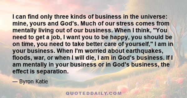 I can find only three kinds of business in the universe: mine, yours and God's. Much of our stress comes from mentally living out of our business. When I think, You need to get a job, I want you to be happy, you should