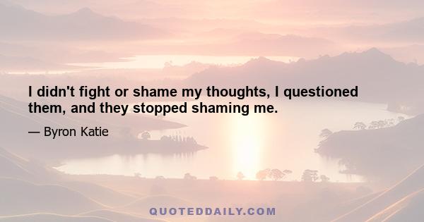 I didn't fight or shame my thoughts, I questioned them, and they stopped shaming me.