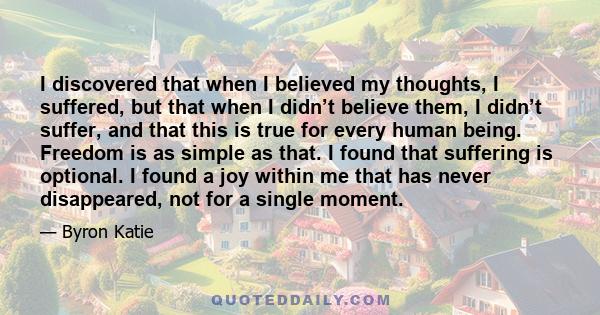 I discovered that when I believed my thoughts, I suffered, but that when I didn’t believe them, I didn’t suffer, and that this is true for every human being. Freedom is as simple as that. I found that suffering is