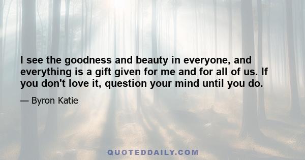 I see the goodness and beauty in everyone, and everything is a gift given for me and for all of us. If you don't love it, question your mind until you do.