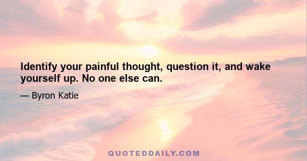 Identify your painful thought, question it, and wake yourself up. No one else can.