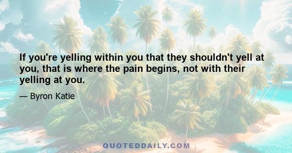 If you're yelling within you that they shouldn't yell at you, that is where the pain begins, not with their yelling at you.