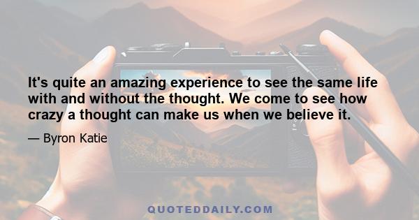 It's quite an amazing experience to see the same life with and without the thought. We come to see how crazy a thought can make us when we believe it.