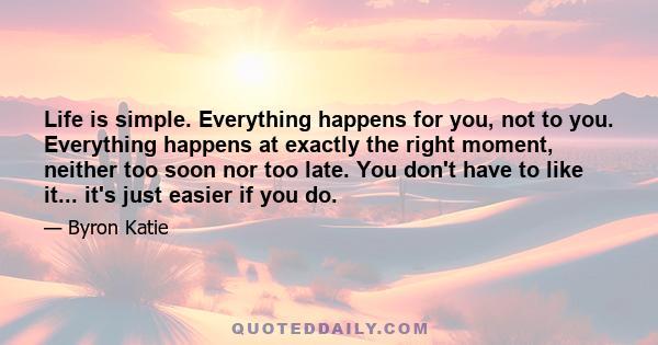 Life is simple. Everything happens for you, not to you. Everything happens at exactly the right moment, neither too soon nor too late. You don't have to like it... it's just easier if you do.