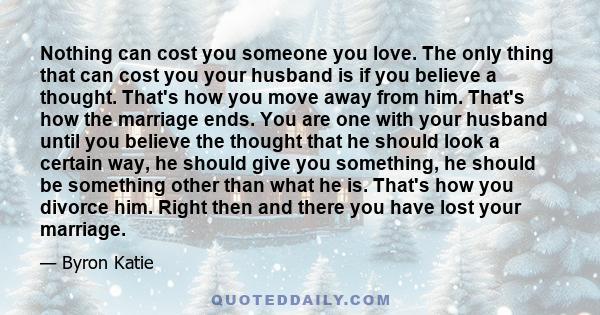 Nothing can cost you someone you love. The only thing that can cost you your husband is if you believe a thought. That's how you move away from him. That's how the marriage ends. You are one with your husband until you