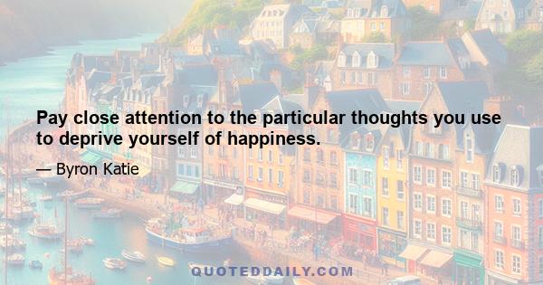 Pay close attention to the particular thoughts you use to deprive yourself of happiness.