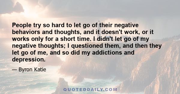 People try so hard to let go of their negative behaviors and thoughts, and it doesn't work, or it works only for a short time. I didn't let go of my negative thoughts; I questioned them, and then they let go of me, and