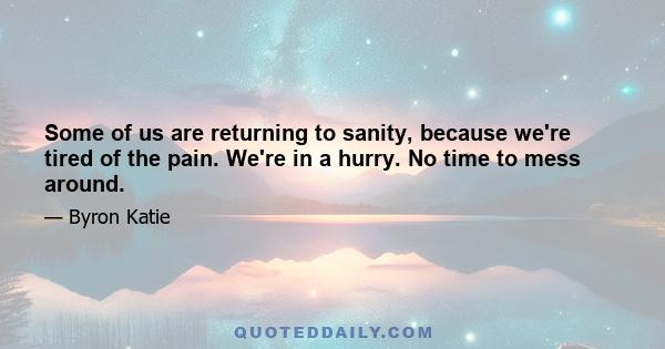 Some of us are returning to sanity, because we're tired of the pain. We're in a hurry. No time to mess around.