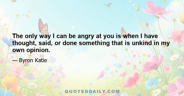 The only way I can be angry at you is when I have thought, said, or done something that is unkind in my own opinion.