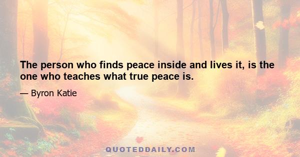 The person who finds peace inside and lives it, is the one who teaches what true peace is.