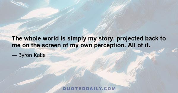 The whole world is simply my story, projected back to me on the screen of my own perception. All of it.