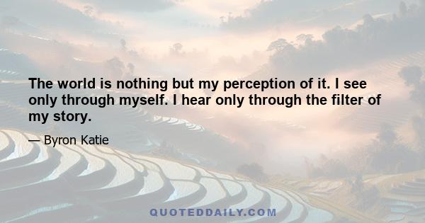 The world is nothing but my perception of it. I see only through myself. I hear only through the filter of my story.