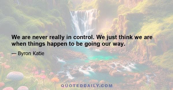 We are never really in control. We just think we are when things happen to be going our way.