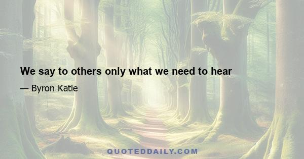 We say to others only what we need to hear