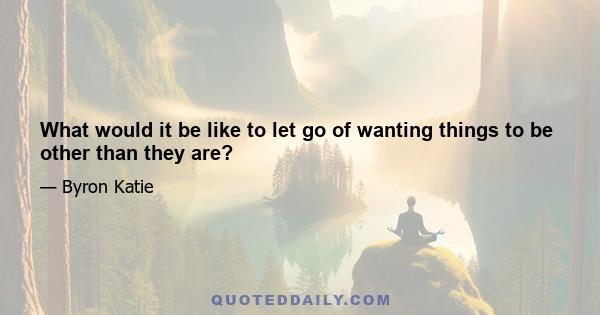 What would it be like to let go of wanting things to be other than they are?