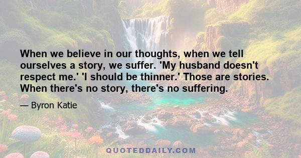 When we believe in our thoughts, when we tell ourselves a story, we suffer. 'My husband doesn't respect me.' 'I should be thinner.' Those are stories. When there's no story, there's no suffering.