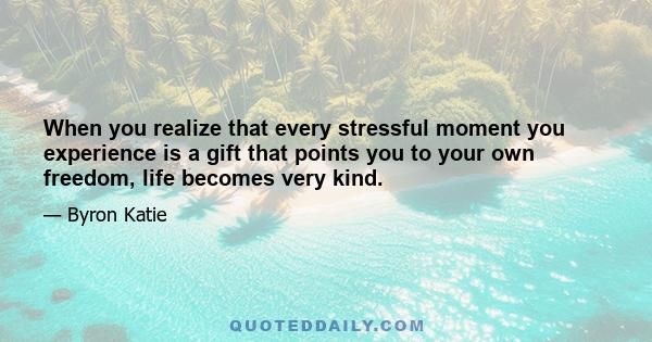 When you realize that every stressful moment you experience is a gift that points you to your own freedom, life becomes very kind.