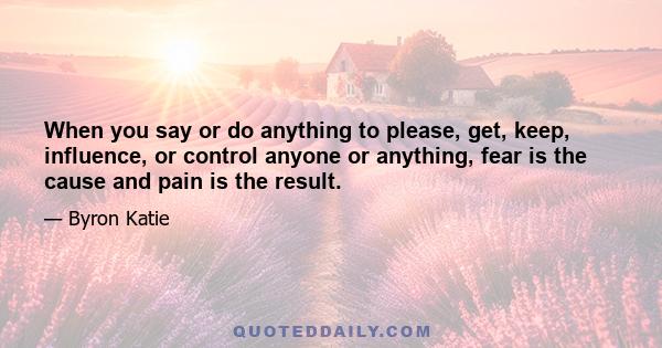 When you say or do anything to please, get, keep, influence, or control anyone or anything, fear is the cause and pain is the result.