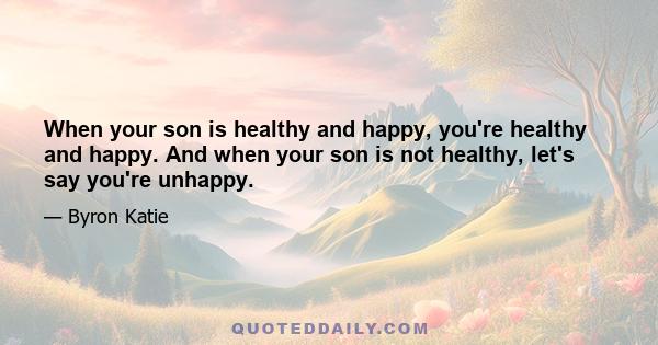 When your son is healthy and happy, you're healthy and happy. And when your son is not healthy, let's say you're unhappy.