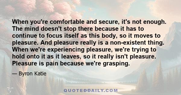 When you're comfortable and secure, it's not enough. The mind doesn't stop there because it has to continue to focus itself as this body, so it moves to pleasure. And pleasure really is a non-existent thing. When we're