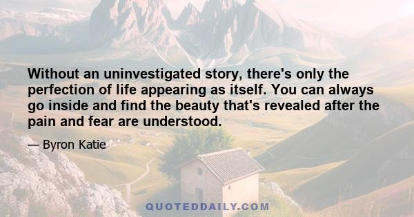 Without an uninvestigated story, there's only the perfection of life appearing as itself. You can always go inside and find the beauty that's revealed after the pain and fear are understood.