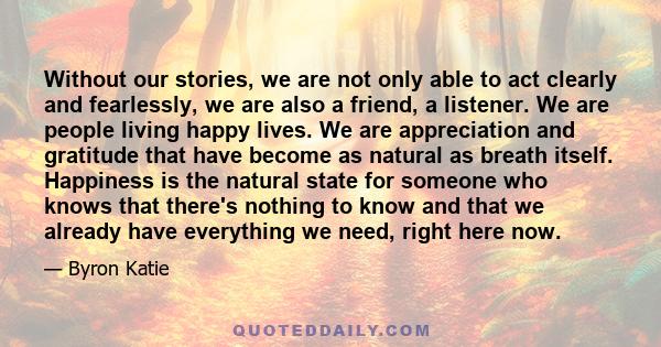 Without our stories, we are not only able to act clearly and fearlessly, we are also a friend, a listener. We are people living happy lives. We are appreciation and gratitude that have become as natural as breath