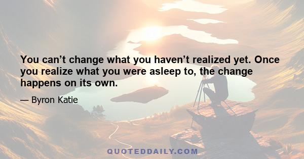 You can’t change what you haven’t realized yet. Once you realize what you were asleep to, the change happens on its own.