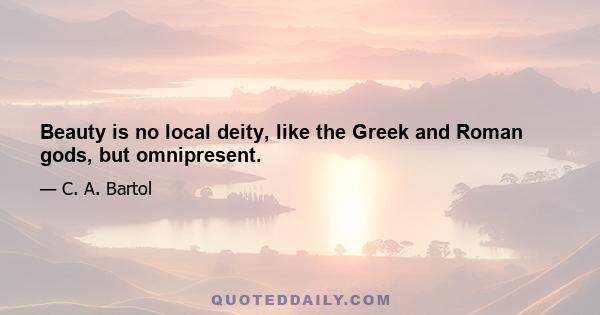 Beauty is no local deity, like the Greek and Roman gods, but omnipresent.