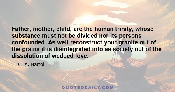 Father, mother, child, are the human trinity, whose substance must not be divided nor its persons confounded. As well reconstruct your granite out of the grains it is disintegrated into as society out of the dissolution 