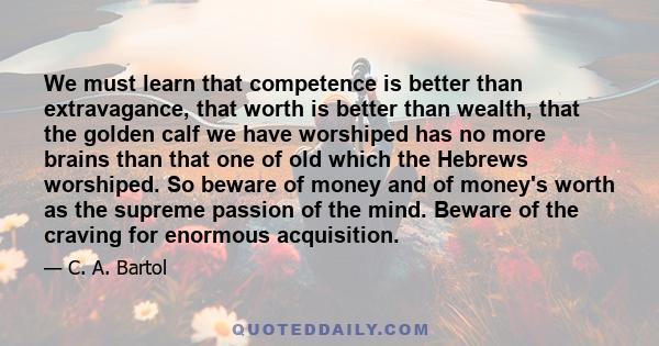 We must learn that competence is better than extravagance, that worth is better than wealth, that the golden calf we have worshiped has no more brains than that one of old which the Hebrews worshiped. So beware of money 