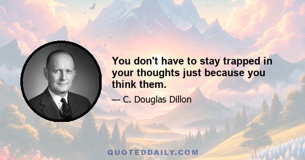 You don't have to stay trapped in your thoughts just because you think them.