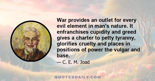 War provides an outlet for every evil element in man's nature. It enfranchises cupidity and greed gives a charter to petty tyranny, glorifies cruelty and places in positions of power the vulgar and base.