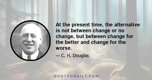 At the present time, the alternative is not between change or no change, but between change for the better and change for the worse.