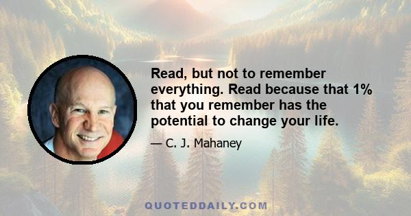 Read, but not to remember everything. Read because that 1% that you remember has the potential to change your life.