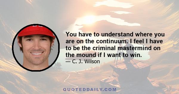 You have to understand where you are on the continuum. I feel I have to be the criminal mastermind on the mound if I want to win.