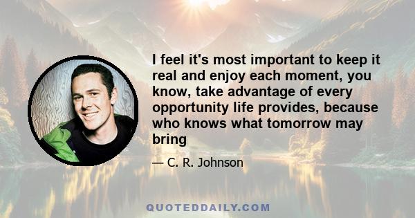 I feel it's most important to keep it real and enjoy each moment, you know, take advantage of every opportunity life provides, because who knows what tomorrow may bring