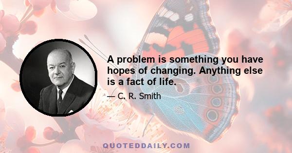 A problem is something you have hopes of changing. Anything else is a fact of life.