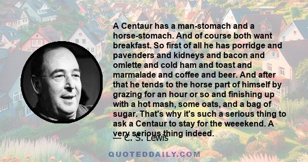 A Centaur has a man-stomach and a horse-stomach. And of course both want breakfast. So first of all he has porridge and pavenders and kidneys and bacon and omlette and cold ham and toast and marmalade and coffee and