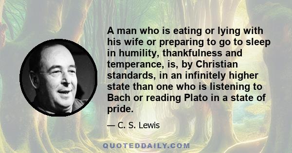 A man who is eating or lying with his wife or preparing to go to sleep in humility, thankfulness and temperance, is, by Christian standards, in an infinitely higher state than one who is listening to Bach or reading