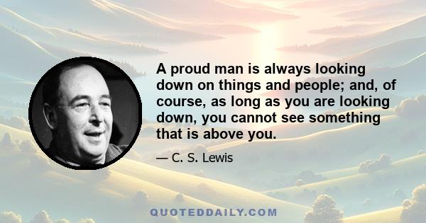 A proud man is always looking down on things and people; and, of course, as long as you are looking down, you cannot see something that is above you.