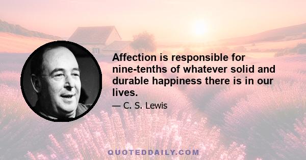 Affection is responsible for nine-tenths of whatever solid and durable happiness there is in our lives.